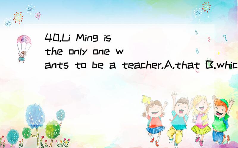 40.Li Ming is the only one wants to be a teacher.A.that B.which C.who D.whom答案给的是who,可是有些情况下，只宜用that,而不宜用which，先行词前面Only,any,few,little,no,all,one of,the same,the very 等词修饰的时候，我觉