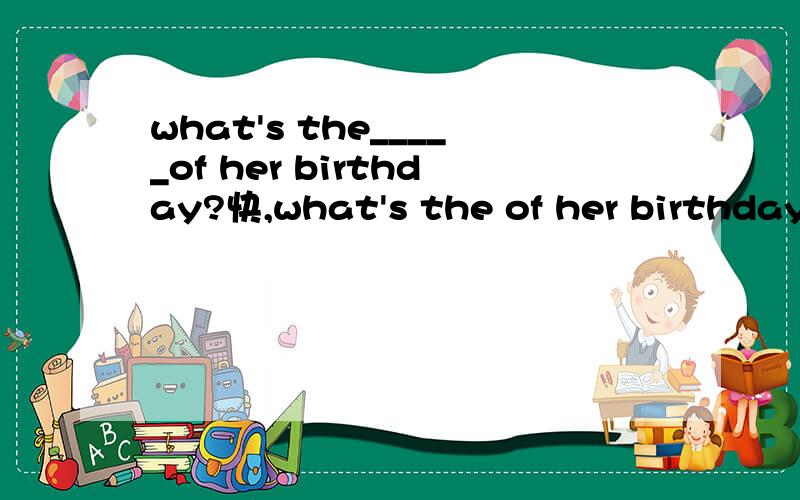 what's the_____of her birthday?快,what's the of her birthday?中间填什么?