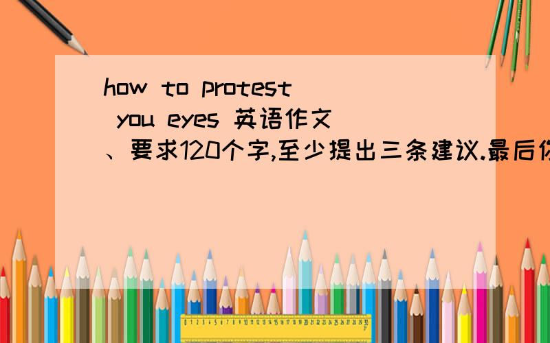 how to protest you eyes 英语作文、要求120个字,至少提出三条建议.最后你的愿望.