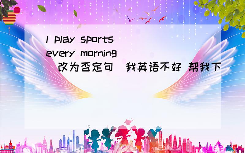 l play sports every morning (改为否定句)我英语不好 帮我下