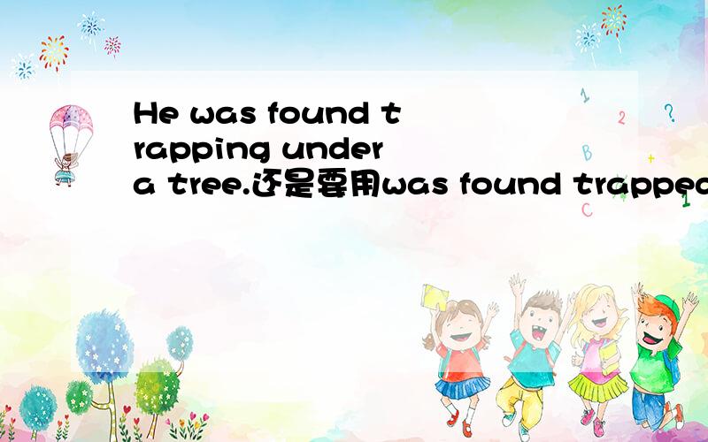 He was found trapping under a tree.还是要用was found trapped?
