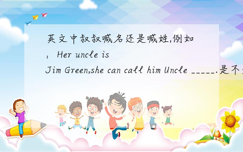英文中叔叔喊名还是喊姓,例如：Her uncle is Jim Green,she can call him Uncle _____.是不是姓和名都可以啊?若是叫名,是不是关系亲昵点,若是喊姓,对他尊重点,麻烦尽快回复