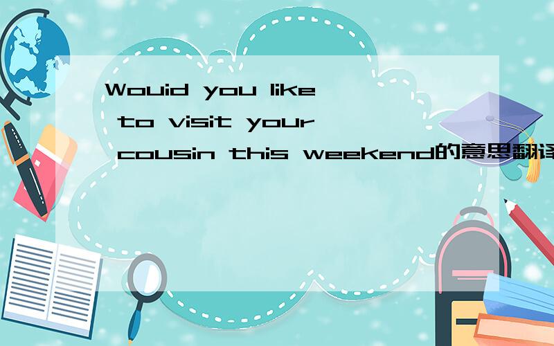 Wouid you like to visit your cousin this weekend的意思翻译中文