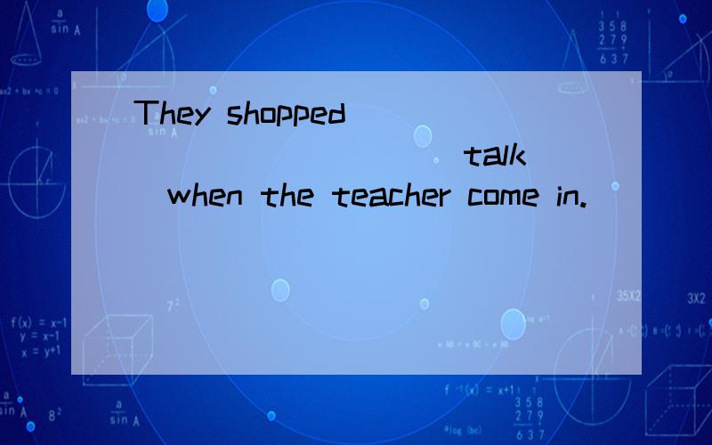They shopped___________(talk)when the teacher come in.