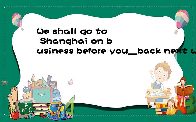 We shall go to Shanghai on business before you__back next week .Awill come B came Cwould comeDcome我要解释