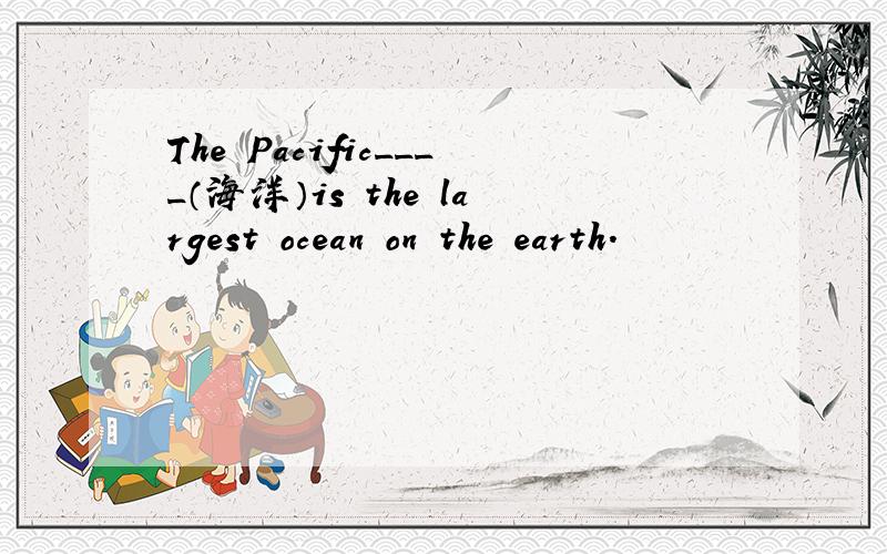 The Pacific____（海洋）is the largest ocean on the earth.