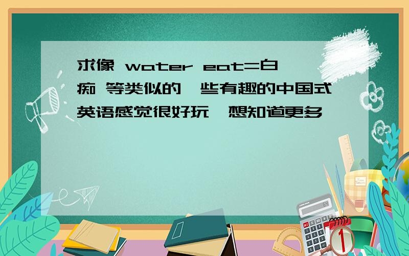 求像 water eat=白痴 等类似的一些有趣的中国式英语感觉很好玩,想知道更多
