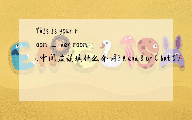 This is your room _ her room.中间应该填什么介词?A and B or C but D /