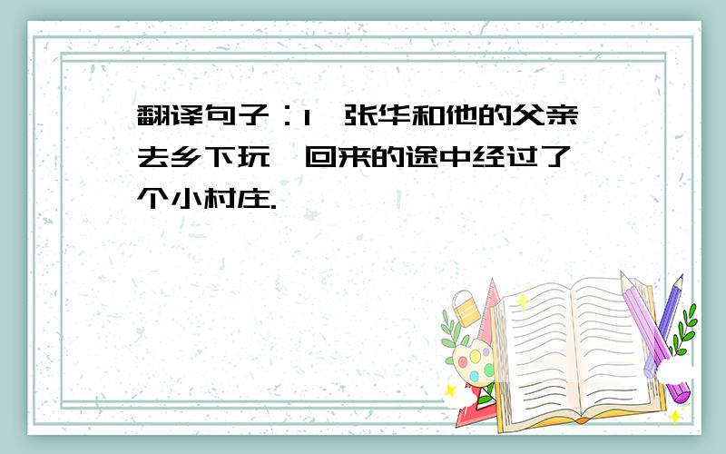 翻译句子：1、张华和他的父亲去乡下玩,回来的途中经过了一个小村庄.
