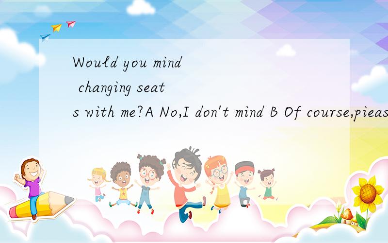 Would you mind changing seats with me?A No,I don't mind B Of course,piease do C Yes,you may D OK,you can