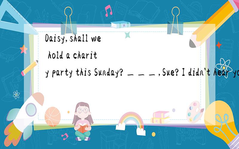 Daisy,shall we hold a charity party this Sunday?___,Sue?I didn't hear you.A ReallyB Pardon C Ok D Yes