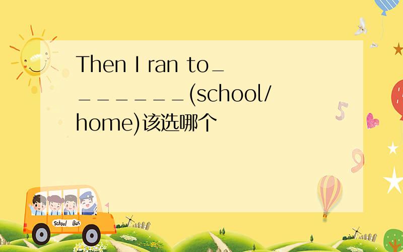 Then I ran to_______(school/home)该选哪个