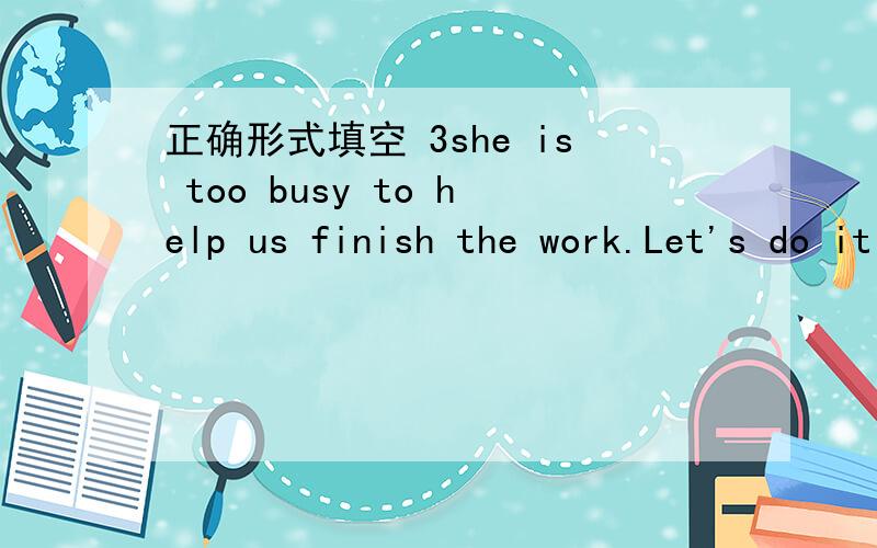 正确形式填空 3she is too busy to help us finish the work.Let's do it ( )(we)4Everything is____on the moon than on the earth(light)