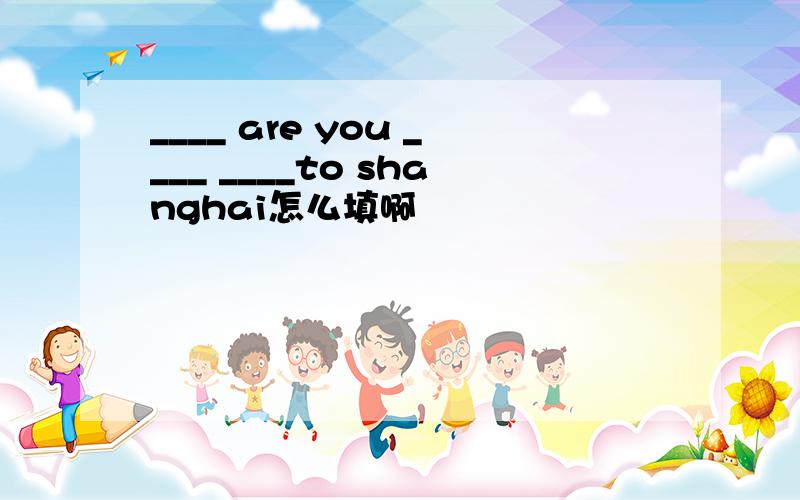 ____ are you ____ ____to shanghai怎么填啊