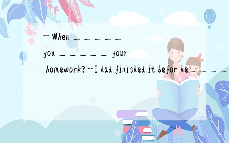 -- When _____ you _____ your homework?--I had finished it befor he_____ back.A.have;finished;came B.have;finished;was comingC.did;finish;came C.did finish;was coming