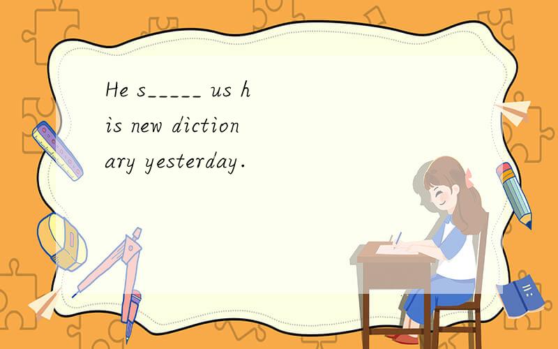 He s_____ us his new dictionary yesterday.