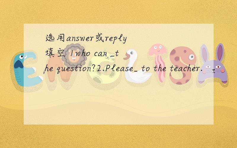 选用answer或reply填空 1who can _the question?2.Please_ to the teacher.