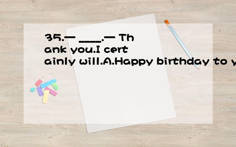 35.— ____.— Thank you.I certainly will.A.Happy birthday to you B.Let me help you with35.— ____.— Thank you.I certainly will.A.Happy birthday to you B.Let me help you with your EnglishC.Please remember me to your grandparents D.Don’t forget