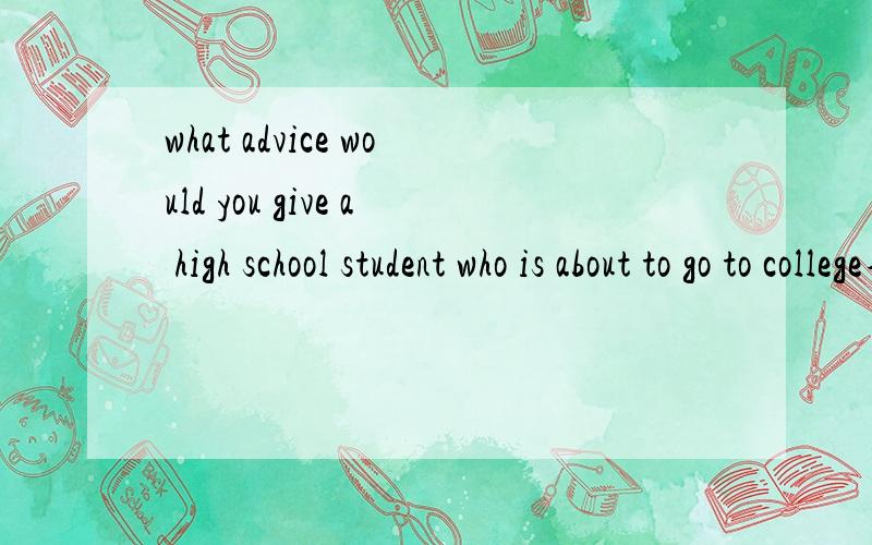 what advice would you give a high school student who is about to go to college不是翻译,回答这个问题,用英语