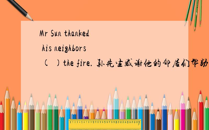 Mr Sun thanked his neighbors ( )the fire. 孙先生感谢他的邻居们帮助他从火中逃脱. 求翻译.谢谢