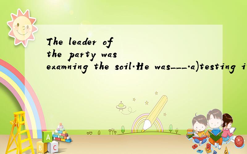 The leader of the party was examning the soil.He was___.a)testing itb)looking at it carefullyc)watching itd)trying it我觉得应该是A吧,但答案却写的是B,为什么不是test呢？