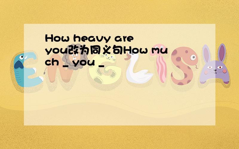 How heavy are you改为同义句How much _ you _
