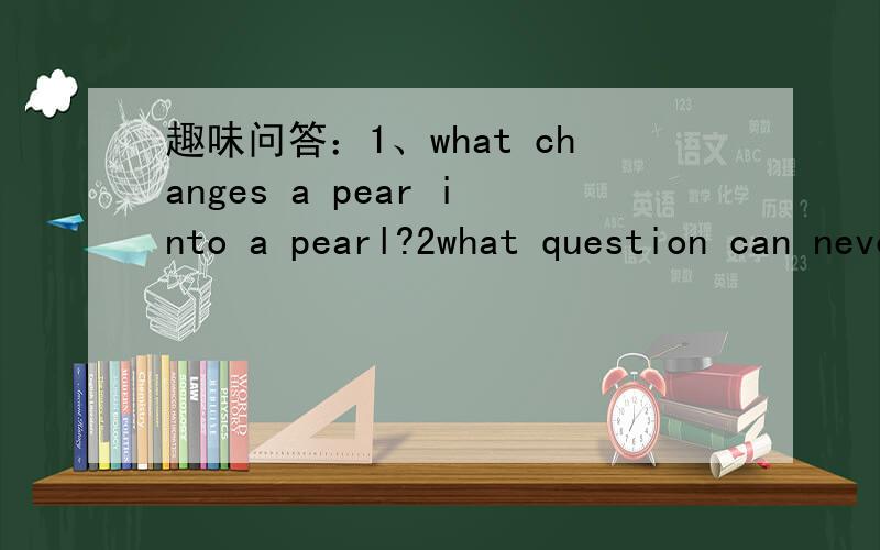 趣味问答：1、what changes a pear into a pearl?2what question can never be answered “Yes”?