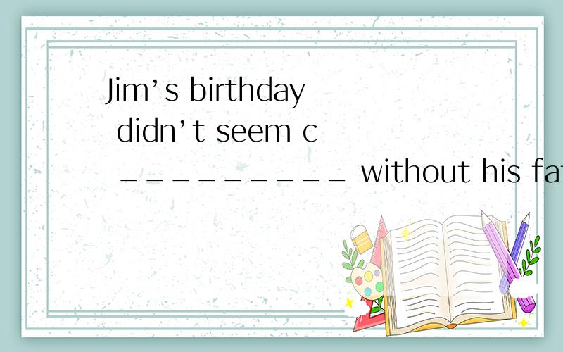 Jim’s birthday didn’t seem c _________ without his father there．这是九年级的题,应该填设么呢?