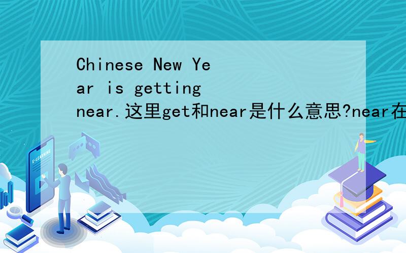 Chinese New Year is getting near.这里get和near是什么意思?near在这里是副词吗?