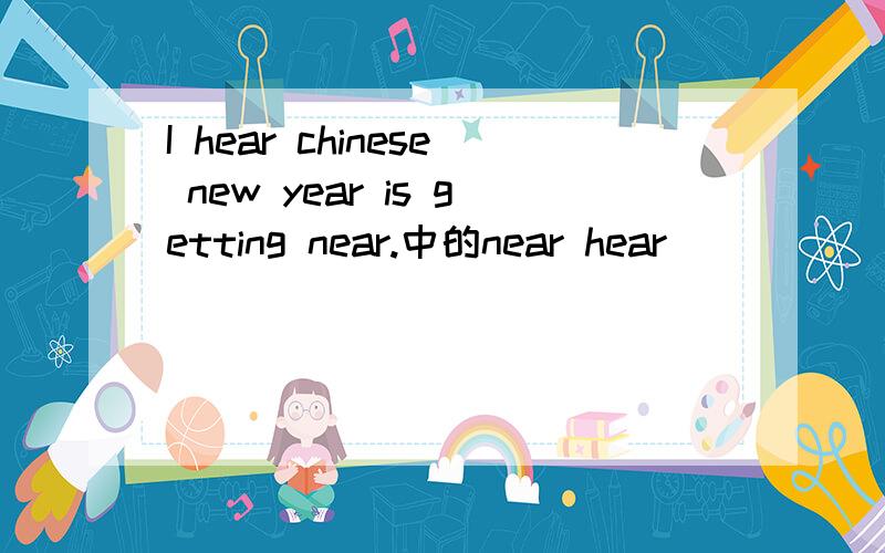 I hear chinese new year is getting near.中的near hear