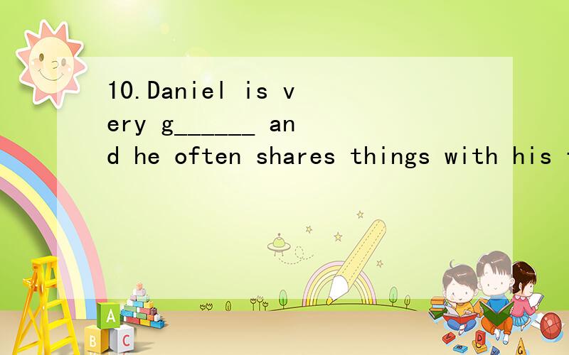 10.Daniel is very g______ and he often shares things with his friends.11.My dog is lost,and n has found it so far.12.He said it in a w ,I couldn’t hear him.13.What h just now?I ran into a bus and broke my legs.14.He is very helpful.I often talk to
