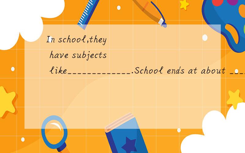 In school,they have subjects like_____________.School ends at about ________in the afternoon.