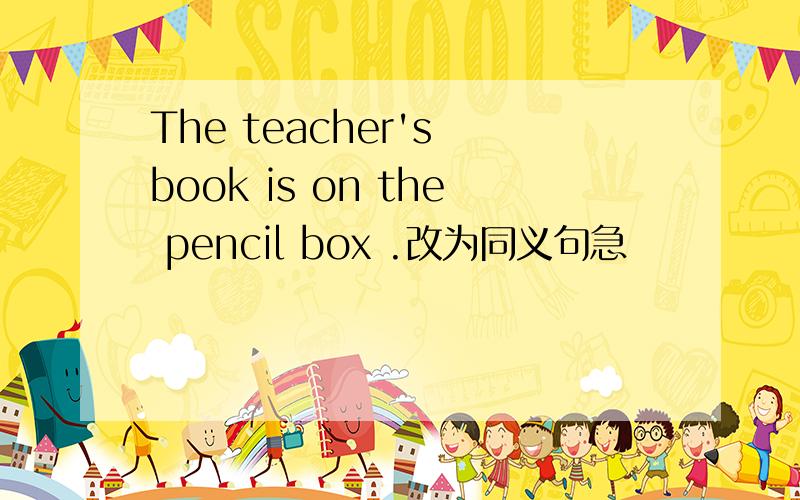 The teacher's book is on the pencil box .改为同义句急
