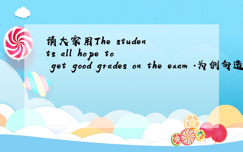 请大家用The students all hope to get good grades on the exam .为例句造一个句子.