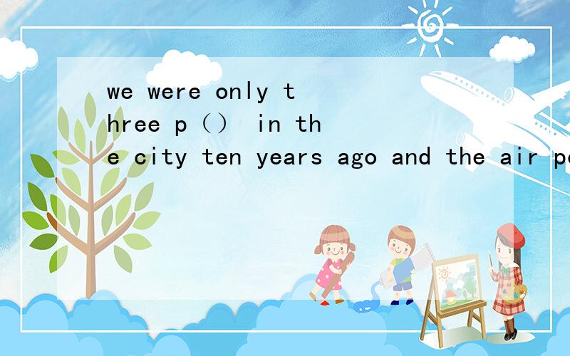 we were only three p（） in the city ten years ago and the air pollutionwas very serious