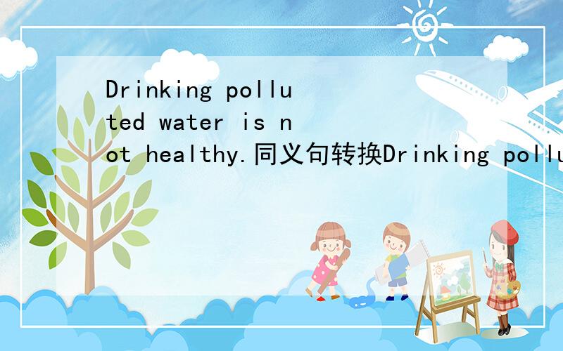 Drinking polluted water is not healthy.同义句转换Drinking polluted water ----- -----