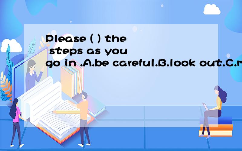 Please ( ) the steps as you go in .A.be careful.B.look out.C.mind 为什么选C,请详解,