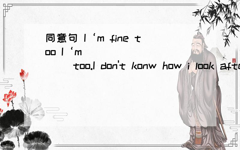 同意句 I‘m fine too I‘m____ _____ too.I don't konw how i look after the bird I don't konw how _______ _________after the bird.Pter is 145 ______ _______.The boy does well in swimming.The boy _____ ______ ________swimming.读书________She is _