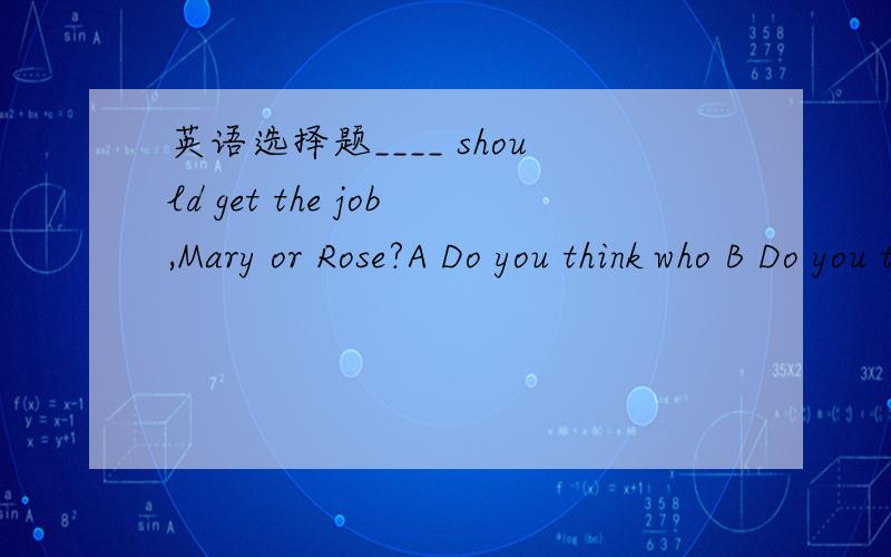 英语选择题____ should get the job,Mary or Rose?A Do you think who B Do you think whom C who do you think D whom do you think