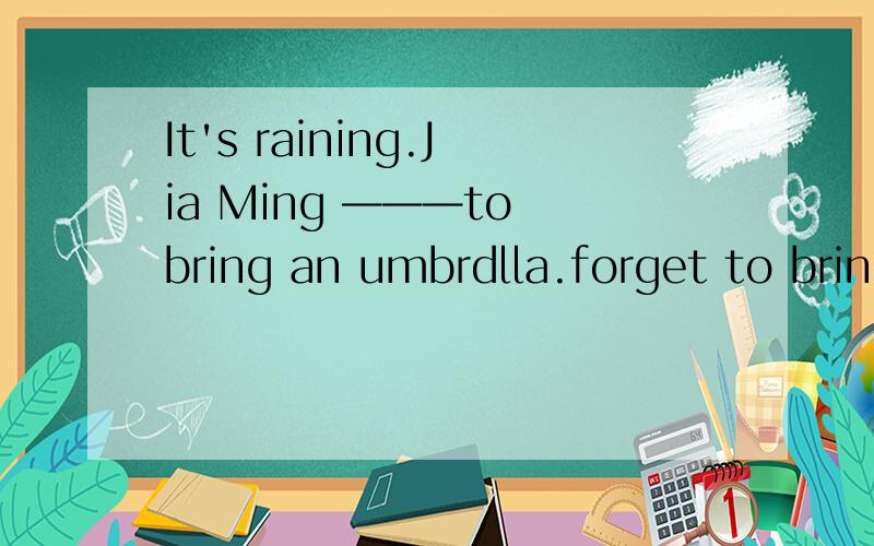 It's raining.Jia Ming ———to bring an umbrdlla.forget to bring an umbrellaIt's raining.Jia Ming  ———to bring an umbrdlla.A forgotB forgetC is forgeting选哪一个答案?