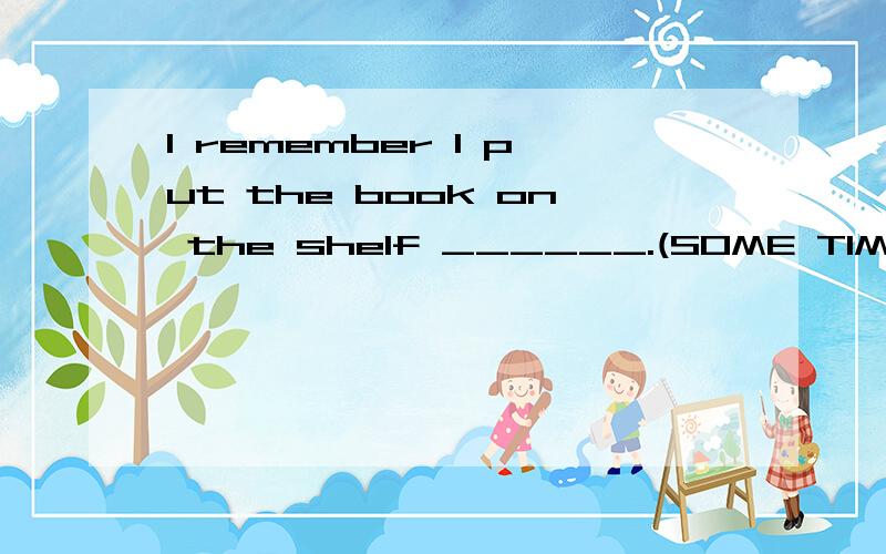 I remember I put the book on the shelf ______.(SOME TIME ,SOMETIMES ,SOMETIME和SOME TIMES)谁能教我