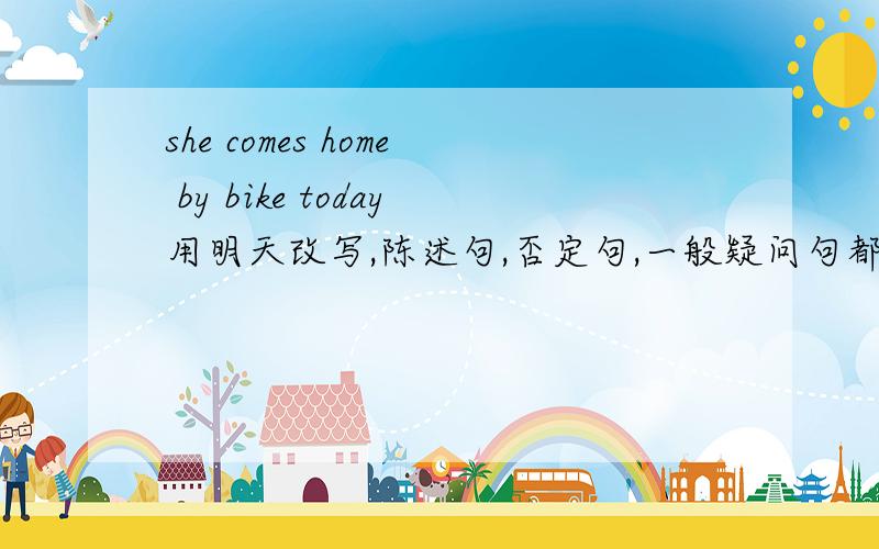 she comes home by bike today用明天改写,陈述句,否定句,一般疑问句都一下.
