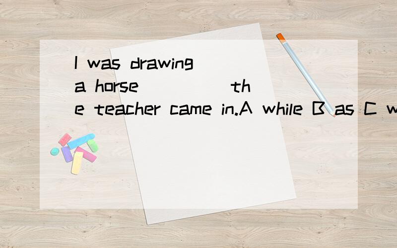 I was drawing a horse_____the teacher came in.A while B as C when D the moment为什么?请说明原因.