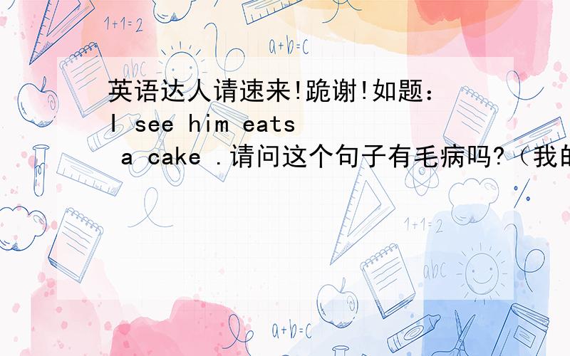 英语达人请速来!跪谢!如题：I see him eats a cake .请问这个句子有毛病吗?（我的疑问是：英语中,一个单句中只能有一个谓语动词,但是该单句中see与 eats 都是动词,按照语法,应该把其中一个动词