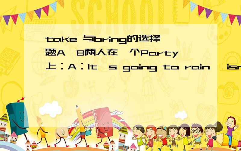 take 与bring的选择题A、B两人在一个Party上：A：It's going to rain ,isn't it?B:Yes ,it is.A:But I forgot to _____ my umbrella.填take 还是bring 答案是take ,是不是错了?为什么?He has been a party member for three years.It's the