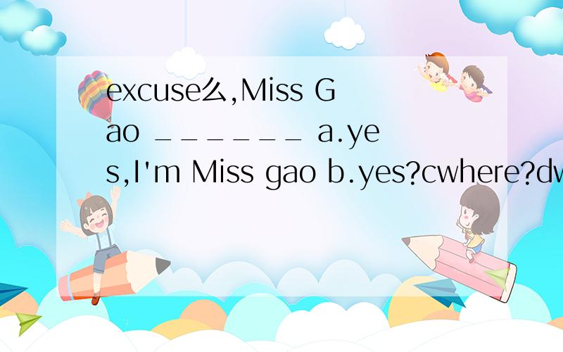excuse么,Miss Gao ______ a.yes,I'm Miss gao b.yes?cwhere?dwho?
