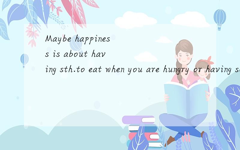 Maybe happiness is about having sth.to eat when you are hungry or having someone's love when you need love  加在上面那句后面是什么意思  谢谢翻译 没悬赏  抱歉