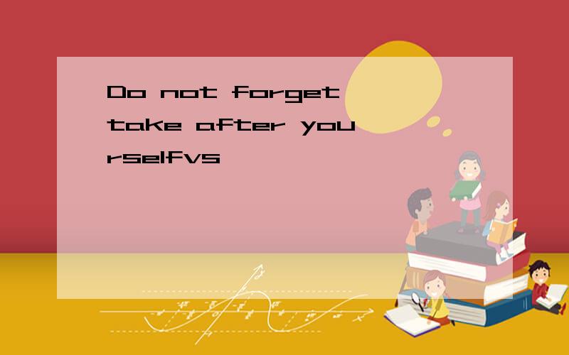 Do not forget take after yourselfvs