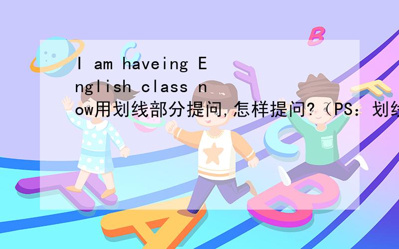 I am haveing English class now用划线部分提问,怎样提问?（PS：划线部分是haveing English class ）急!高人解答!