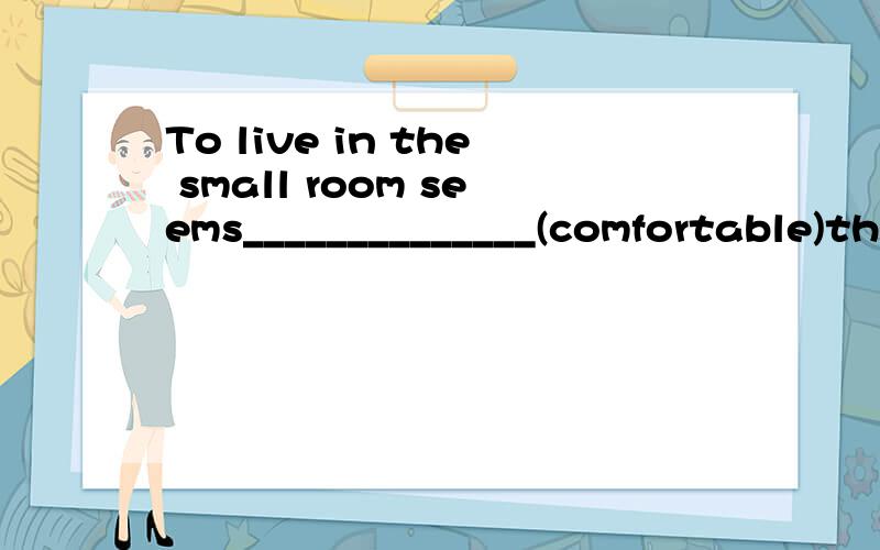 To live in the small room seems______________(comfortable)than to live in the big one.uncomfortable,为什么不用比较级,